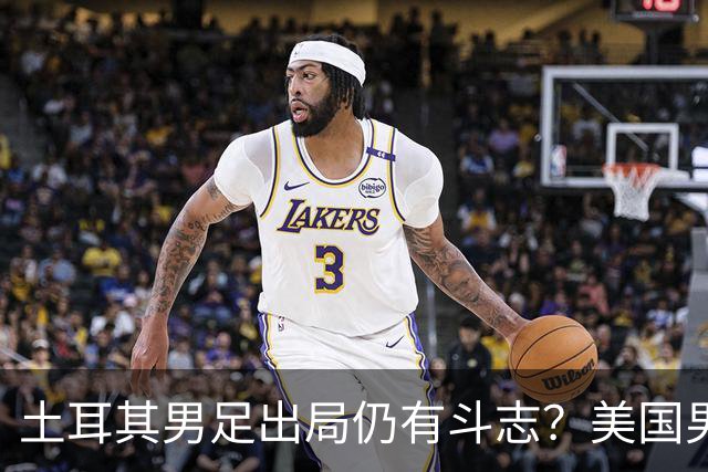 土耳其男足出局仍有斗志？美国男足已锁定小组头名！