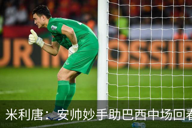 米利唐：安帅妙手助巴西中场回春，在皇马时他就善于倾听建议